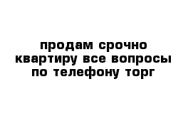 продам срочно квартиру все вопросы по телефону торг